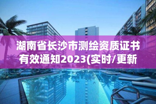 湖南省长沙市测绘资质证书有效通知2023(实时/更新中)