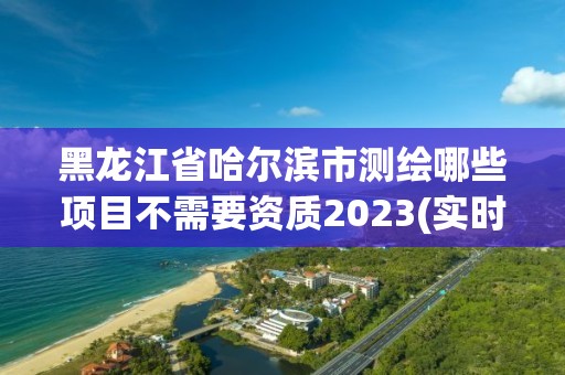 黑龙江省哈尔滨市测绘哪些项目不需要资质2023(实时/更新中)