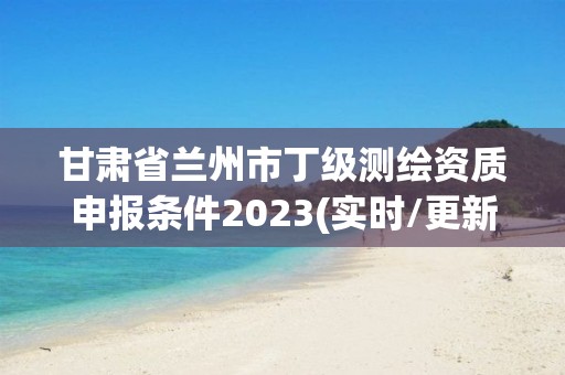 甘肃省兰州市丁级测绘资质申报条件2023(实时/更新中)