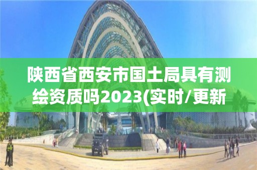 陕西省西安市国土局具有测绘资质吗2023(实时/更新中)