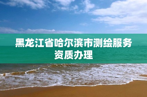 黑龙江省哈尔滨市测绘服务资质办理