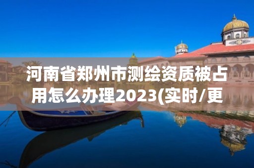 河南省郑州市测绘资质被占用怎么办理2023(实时/更新中)