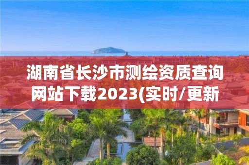 湖南省长沙市测绘资质查询网站下载2023(实时/更新中)