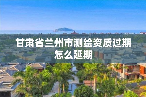 甘肃省兰州市测绘资质过期怎么延期