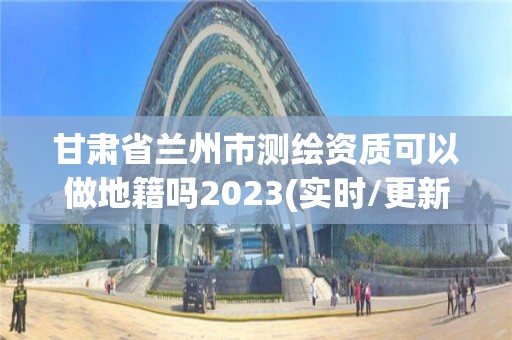 甘肃省兰州市测绘资质可以做地籍吗2023(实时/更新中)