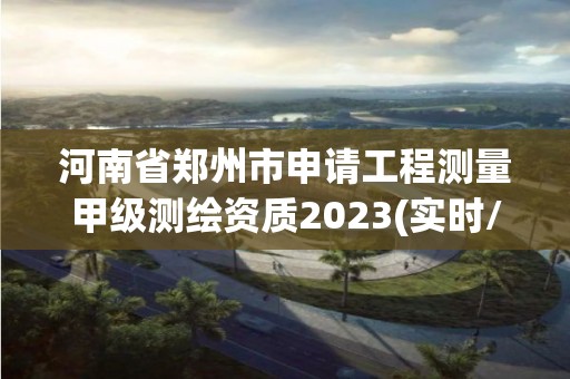 河南省郑州市申请工程测量甲级测绘资质2023(实时/更新中)