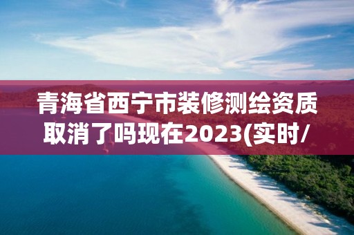 青海省西宁市装修测绘资质取消了吗现在2023(实时/更新中)