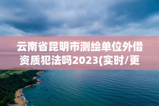 云南省昆明市测绘单位外借资质犯法吗2023(实时/更新中)