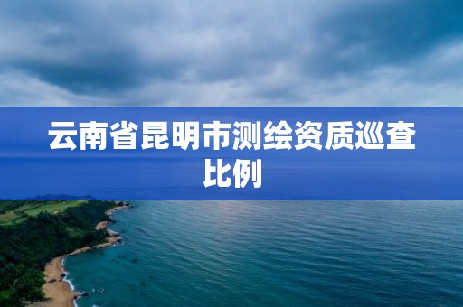 云南省昆明市测绘资质巡查比例