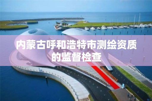 内蒙古呼和浩特市测绘资质的监督检查