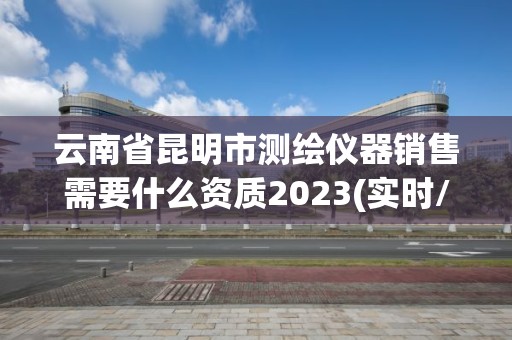 云南省昆明市测绘仪器销售需要什么资质2023(实时/更新中)