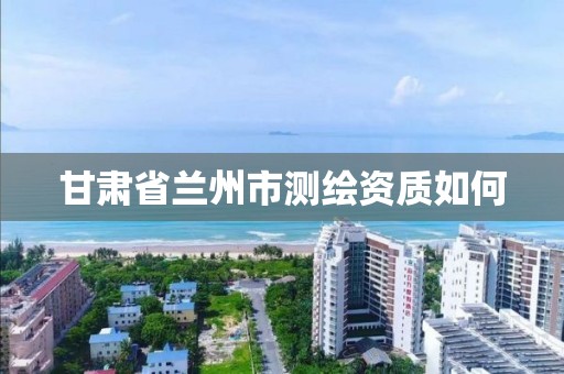 甘肃省兰州市测绘资质如何