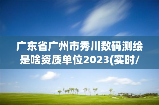 广东省广州市秀川数码测绘是啥资质单位2023(实时/更新中)