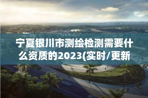 宁夏银川市测绘检测需要什么资质的2023(实时/更新中)