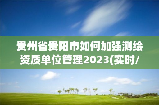 贵州省贵阳市如何加强测绘资质单位管理2023(实时/更新中)