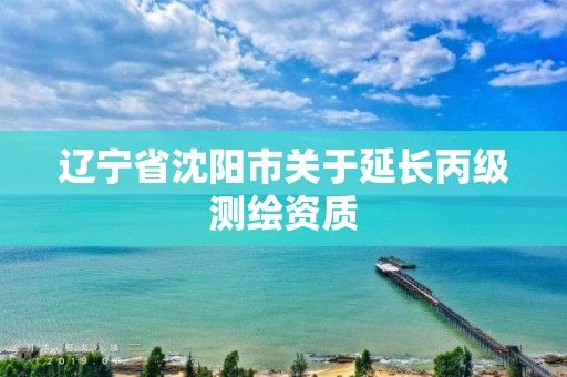 辽宁省沈阳市关于延长丙级测绘资质