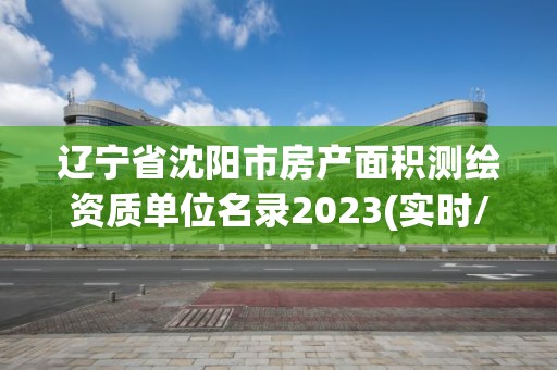 辽宁省沈阳市房产面积测绘资质单位名录2023(实时/更新中)