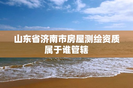 山东省济南市房屋测绘资质属于谁管辖