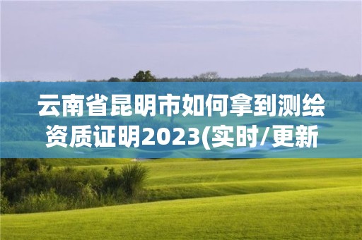 云南省昆明市如何拿到测绘资质证明2023(实时/更新中)