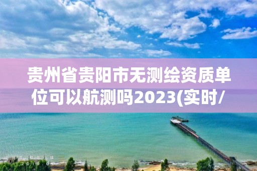 贵州省贵阳市无测绘资质单位可以航测吗2023(实时/更新中)