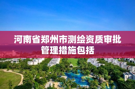 河南省郑州市测绘资质审批管理措施包括