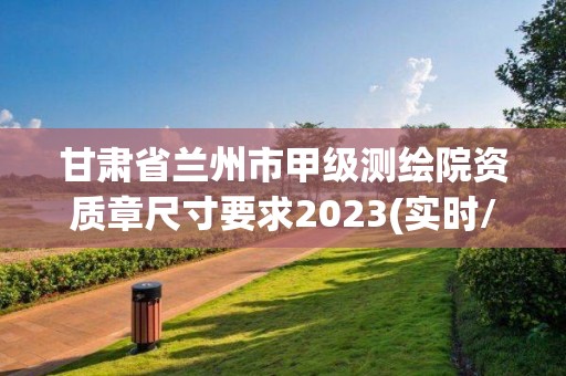 甘肃省兰州市甲级测绘院资质章尺寸要求2023(实时/更新中)