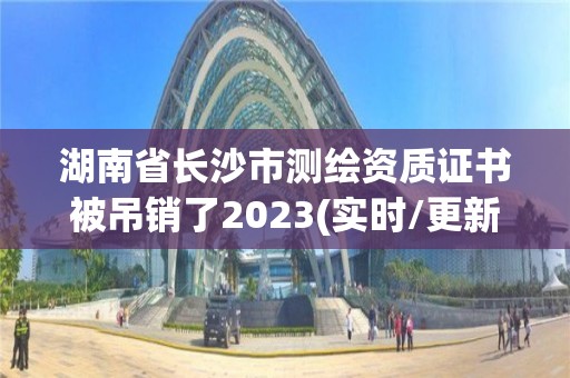 湖南省长沙市测绘资质证书被吊销了2023(实时/更新中)