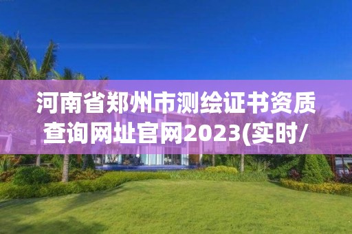 河南省郑州市测绘证书资质查询网址官网2023(实时/更新中)