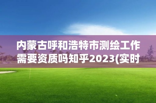 内蒙古呼和浩特市测绘工作需要资质吗知乎2023(实时/更新中)