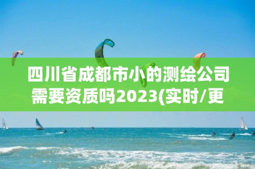 四川省成都市小的测绘公司需要资质吗2023(实时/更新中)