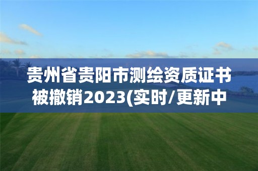 贵州省贵阳市测绘资质证书被撤销2023(实时/更新中)