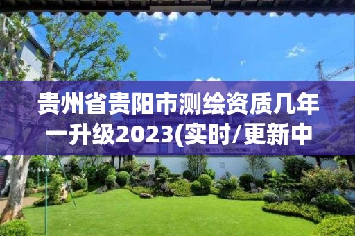 贵州省贵阳市测绘资质几年一升级2023(实时/更新中)