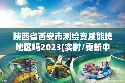 陕西省西安市测绘资质能跨地区吗2023(实时/更新中)