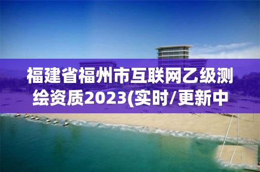 福建省福州市互联网乙级测绘资质2023(实时/更新中)