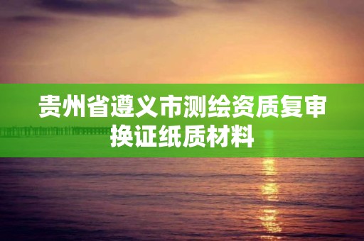 贵州省遵义市测绘资质复审换证纸质材料