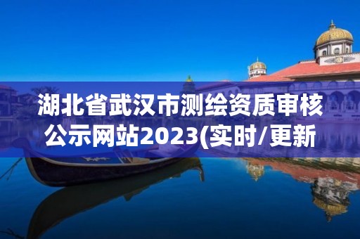 湖北省武汉市测绘资质审核公示网站2023(实时/更新中)