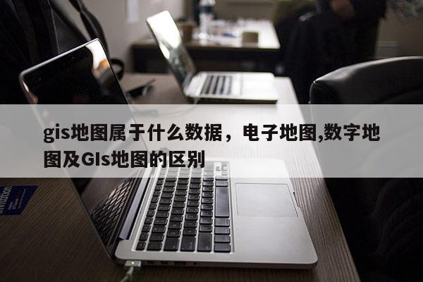 gis地图属于什么数据，电子地图,数字地图及GIs地图的区别