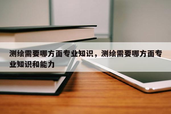 测绘需要哪方面专业知识，测绘需要哪方面专业知识和能力