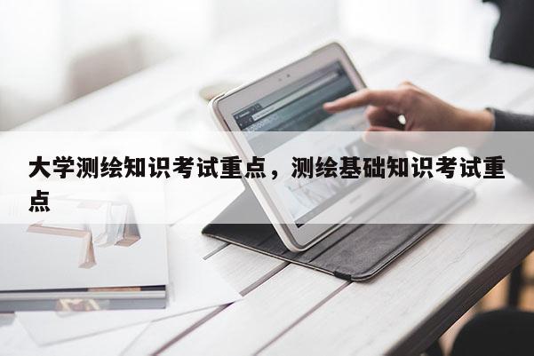 大学测绘知识考试重点，测绘基础知识考试重点