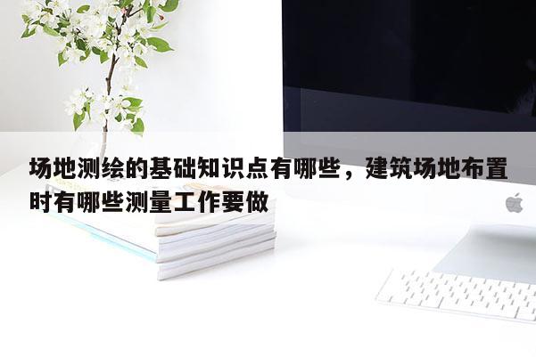 场地测绘的基础知识点有哪些，建筑场地布置时有哪些测量工作要做