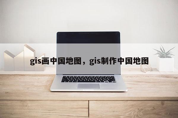 gis画中国地图，gis制作中国地图