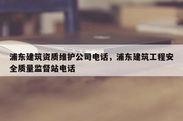 浦东建筑资质维护公司电话，浦东建筑工程安全质量监督站电话