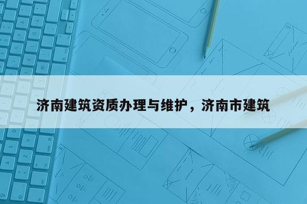 济南建筑资质办理与维护，济南市建筑