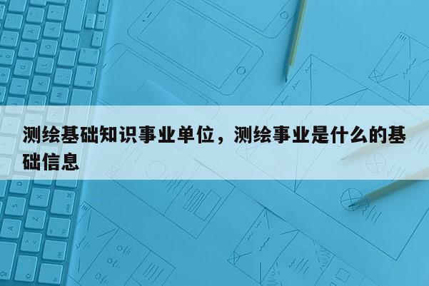 测绘基础知识事业单位，测绘事业是什么的基础信息