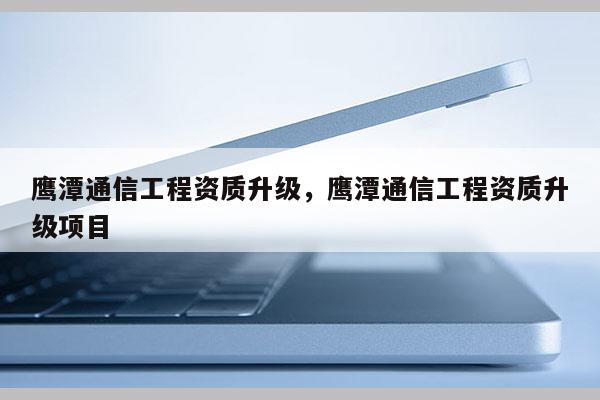 鹰潭通信工程资质升级，鹰潭通信工程资质升级项目