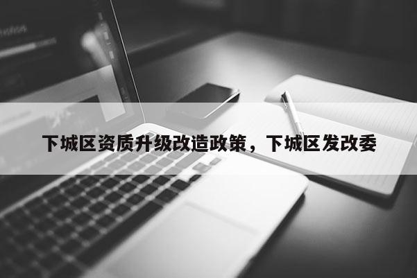 下城区资质升级改造政策，下城区发改委