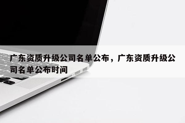 广东资质升级公司名单公布，广东资质升级公司名单公布时间