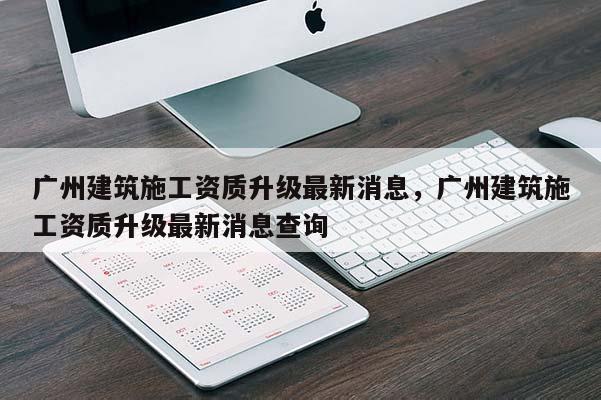 广州建筑施工资质升级最新消息，广州建筑施工资质升级最新消息查询