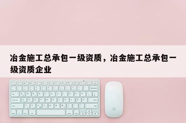 冶金施工总承包一级资质，冶金施工总承包一级资质企业