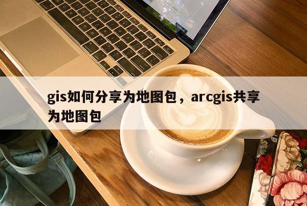 gis如何分享为地图包，arcgis共享为地图包